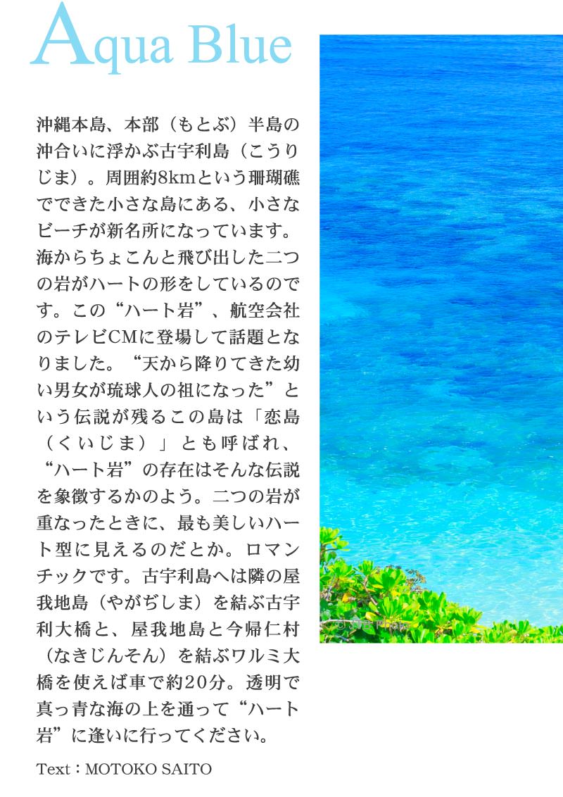 沖縄本島、本部（もとぶ）半島の沖合いに浮かぶ古宇利島（こうりじま）。周囲約8kmという珊瑚礁でできた小さな島にある、小さなビーチが新名所になっています。海からちょこんと飛び出した二つの岩がハートの形をしているのです。この“ハート岩”、航空会社のテレビCMに登場して話題となりました。“天から降りてきた幼い男女が琉球人の祖になった”という伝説が残るこの島は「恋島（くいじま）」とも呼ばれ、“ハート岩”の存在はそんな伝説を象徴するかのよう。二つの岩が重なったときに、最も美しいハート型に見えるのだとか。ロマンチックです。古宇利島へは隣の屋我地島（やがぢしま）を結ぶ古宇利大橋と、屋我地島と今帰仁村（なきじんそん）を結ぶワルミ大橋を使えば車で約20分。透明で真っ青な海の上を通って“ハート岩”に逢いに行ってください。
